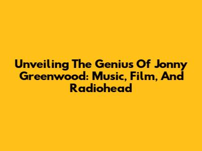Unveiling The Genius Of Jonny Greenwood: Music, Film, And Radiohead