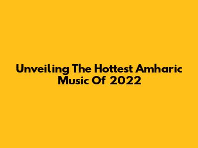 Unveiling The Hottest Amharic Music Of 2022