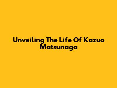 Unveiling The Life Of Kazuo Matsunaga