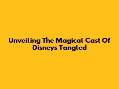 Unveiling The Magical Cast Of Disney's Tangled