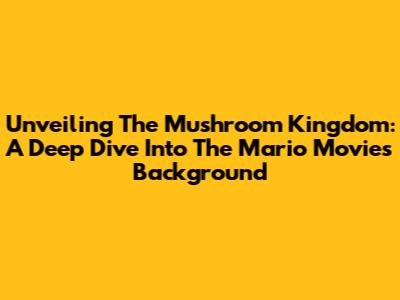 Unveiling The Mushroom Kingdom: A Deep Dive Into The Mario Movie's Background