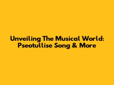 Unveiling The Musical World: Pseotullise Song & More