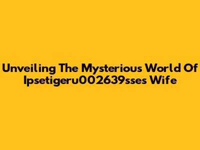 Unveiling The Mysterious World Of Ipsetigeru002639sse's Wife