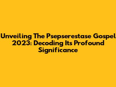 Unveiling The Psepserestase Gospel 2023: Decoding Its Profound Significance