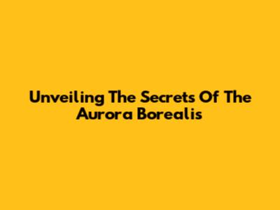 Unveiling The Secrets Of The Aurora Borealis