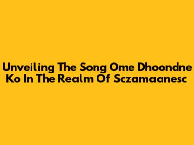 Unveiling The Song 'Ome Dhoondne Ko' In The Realm Of Sczamaanesc