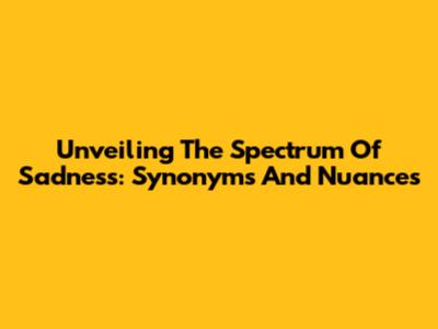 Unveiling The Spectrum Of Sadness: Synonyms And Nuances