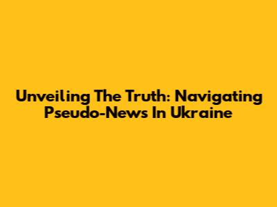 Unveiling The Truth: Navigating Pseudo-News In Ukraine