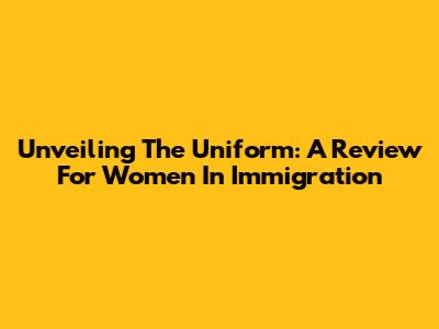 Unveiling The Uniform: A Review For Women In Immigration