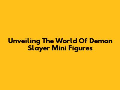 Unveiling The World Of Demon Slayer Mini Figures