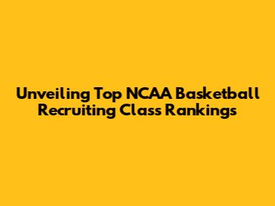 Unveiling Top NCAA Basketball Recruiting Class Rankings