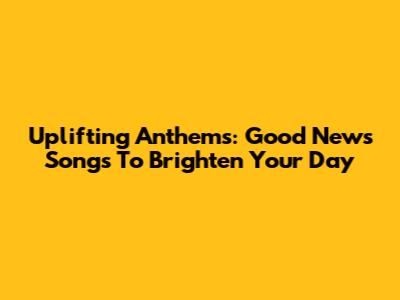 Uplifting Anthems: Good News Songs To Brighten Your Day