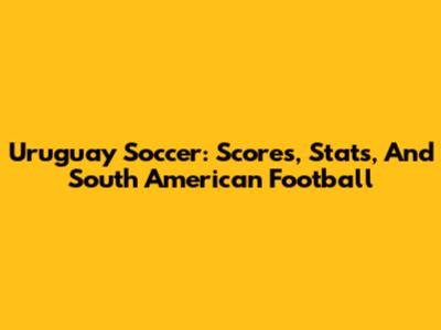 Uruguay Soccer: Scores, Stats, And South American Football