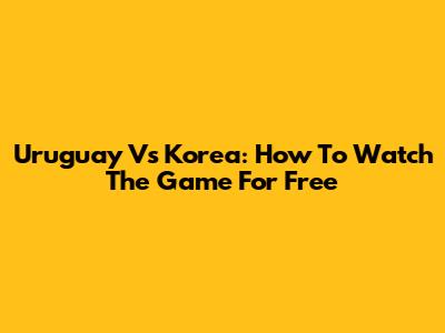 Uruguay Vs Korea: How To Watch The Game For Free