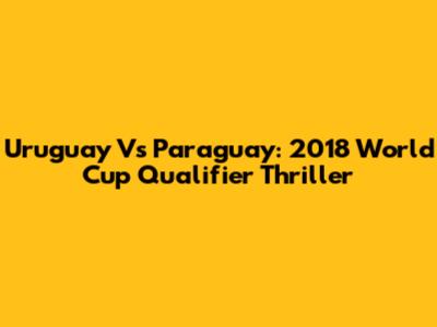 Uruguay Vs Paraguay: 2018 World Cup Qualifier Thriller