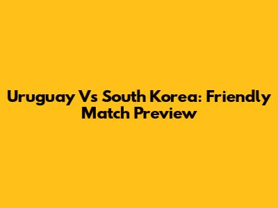 Uruguay Vs South Korea: Friendly Match Preview