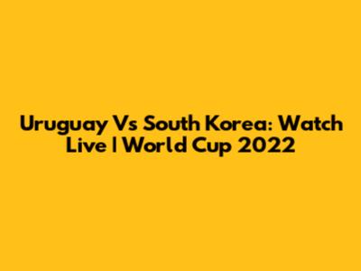 Uruguay Vs South Korea: Watch Live | World Cup 2022
