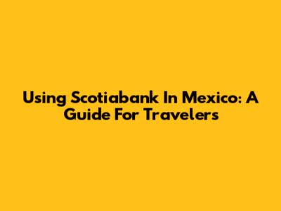 Using Scotiabank In Mexico: A Guide For Travelers