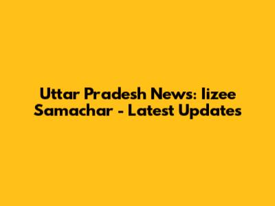 Uttar Pradesh News: Iizee Samachar - Latest Updates