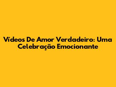 Vídeos De Amor Verdadeiro: Uma Celebração Emocionante