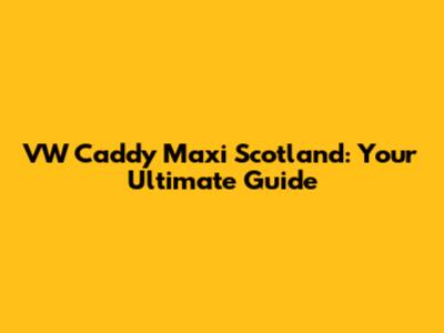 VW Caddy Maxi Scotland: Your Ultimate Guide