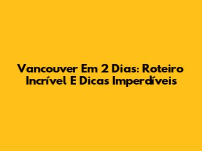 Vancouver Em 2 Dias: Roteiro Incrível E Dicas Imperdíveis