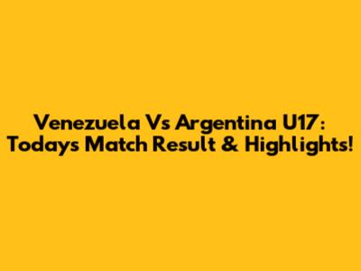 Venezuela Vs Argentina U17: Today's Match Result & Highlights!