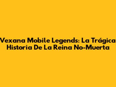Vexana Mobile Legends: La Trágica Historia De La Reina No-Muerta