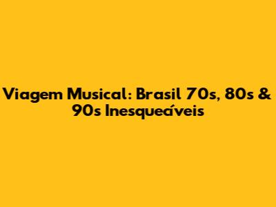 Viagem Musical: Brasil 70s, 80s & 90s Inesquecíveis