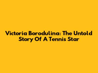 Victoria Borodulina: The Untold Story Of A Tennis Star