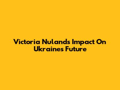 Victoria Nuland's Impact On Ukraine's Future