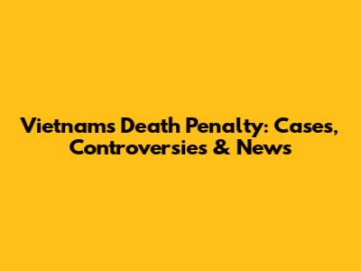Vietnam's Death Penalty: Cases, Controversies & News