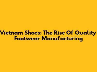 Vietnam Shoes: The Rise Of Quality Footwear Manufacturing