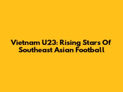 Vietnam U23: Rising Stars Of Southeast Asian Football