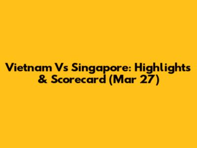 Vietnam Vs Singapore: Highlights & Scorecard (Mar 27)