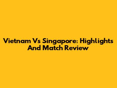 Vietnam Vs Singapore: Highlights And Match Review