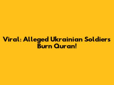 Viral: Alleged Ukrainian Soldiers Burn Quran!