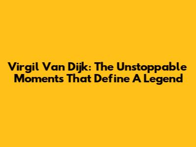 Virgil Van Dijk: The Unstoppable Moments That Define A Legend