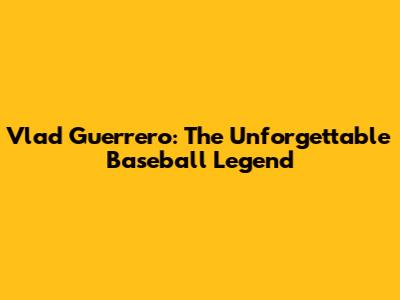 Vlad Guerrero: The Unforgettable Baseball Legend