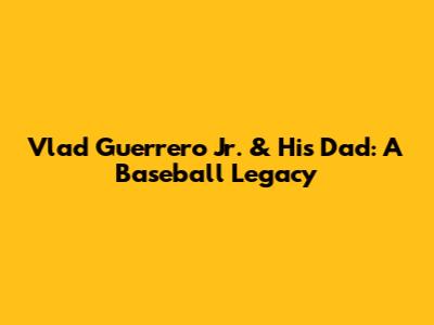 Vlad Guerrero Jr. & His Dad: A Baseball Legacy