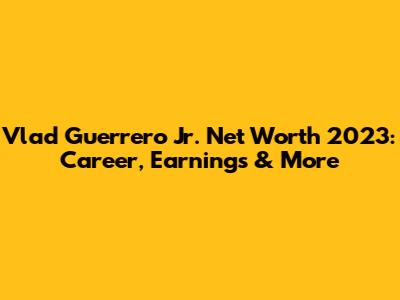 Vlad Guerrero Jr. Net Worth 2023: Career, Earnings & More