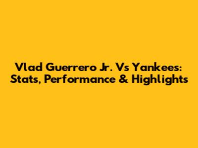 Vlad Guerrero Jr. Vs Yankees: Stats, Performance & Highlights