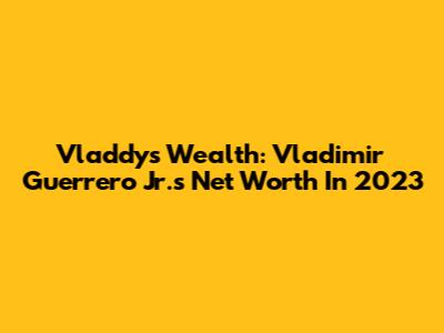 Vladdy's Wealth: Vladimir Guerrero Jr.'s Net Worth In 2023