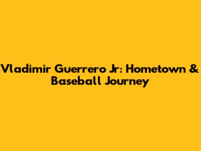 Vladimir Guerrero Jr: Hometown & Baseball Journey