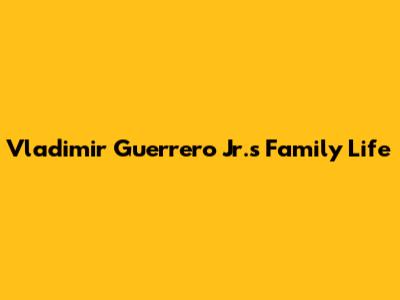 Vladimir Guerrero Jr.'s Family Life