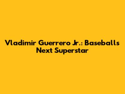 Vladimir Guerrero Jr.: Baseball's Next Superstar