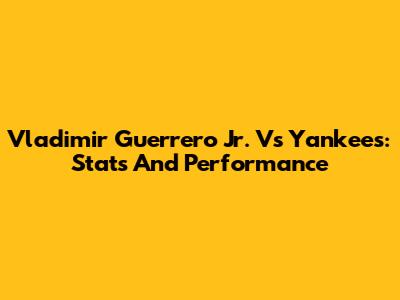 Vladimir Guerrero Jr. Vs Yankees: Stats And Performance