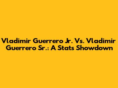 Vladimir Guerrero Jr. Vs. Vladimir Guerrero Sr.: A Stats Showdown