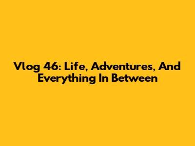 Vlog 46: Life, Adventures, And Everything In Between