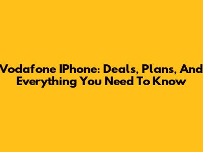 Vodafone IPhone: Deals, Plans, And Everything You Need To Know